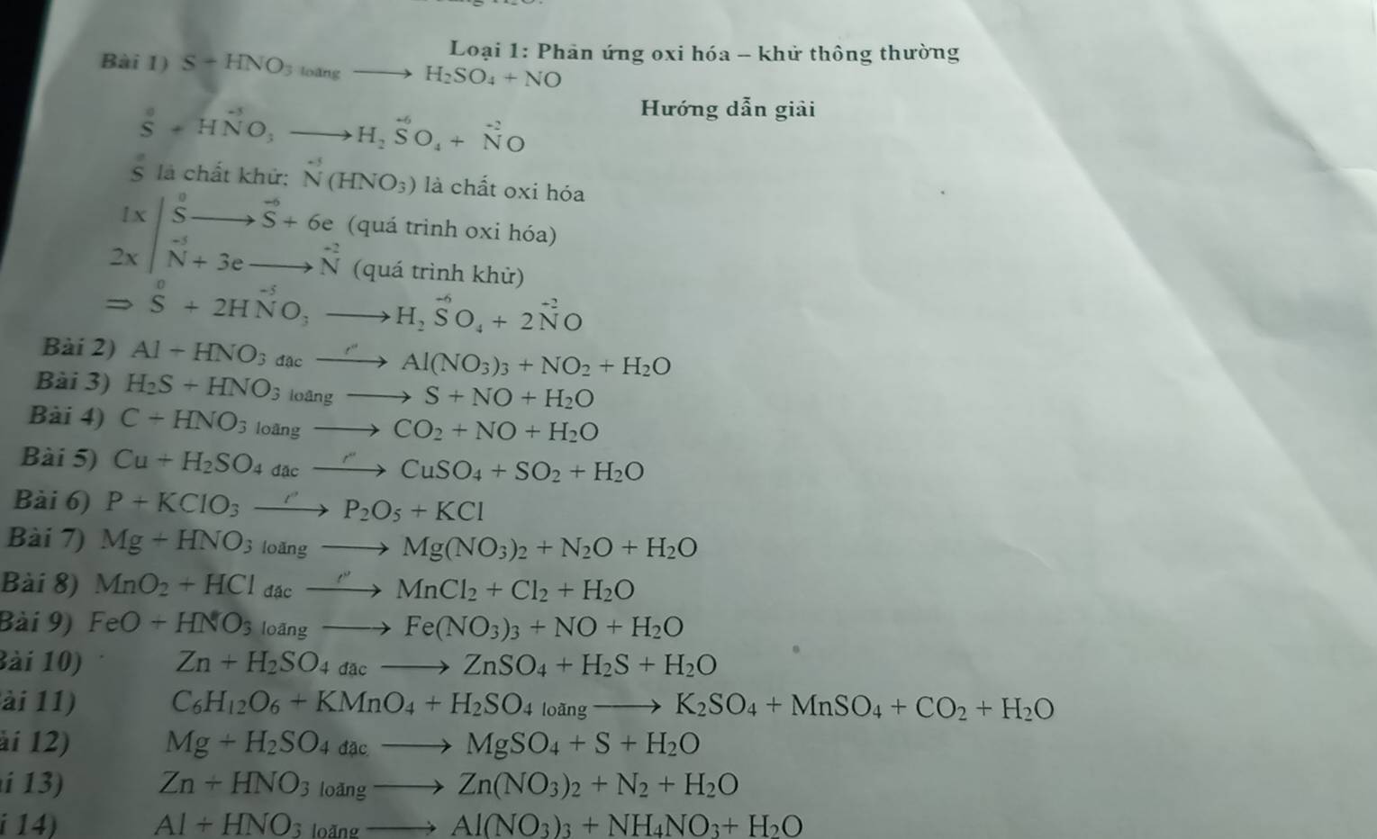 Bài 1) S+HNO_3toangto H_2SO_4+NO Loại 1: Phản ứng oxi hóa - khử thông thường
S^0+HNO_3to H_2SO_4+N^(-2)O
Hướng dẫn giải
S là chất khử: N(HNO_3) là chất oxi hóa
beginarrayr 1x|beginarrayr S Sendarray beginarrayr to endarray beginarrayr to  to endarray beginarrayr to  N+6eto overset to  Nendarray  (quá trình oxi hóa)
(quá trình khử)
Rightarrow S+2HNO_3to H_2SO_4+2N^(-2)O
Bài 2) Al+HNO_3_cxrightarrow cAl(NO_3)_3+NO_2+H_2O
Bài 3) H_2S+HNO_3loangto S+NO+H_2O
Bài 4) C+HNO_3loangto CO_2+NO+H_2O
Bài 5) Cu+H_2SO_4dacto Cu''CuSO_4+SO_2+H_2O
Bài 6) P+KClO_3to P_2O_5+KCl
Bài 7) Mg+HNO_3to Mg(NO_3)_2+N_2O+H_2O
Bài 8) MnO_2+HCl_dacto MnCl_2+Cl_2+H_2O
Bài 9) FeO+HNO_3loangto Fe(NO_3)_3+NO+H_2O
Bài 10) Zn+H_2SO_4dacto ZnSO_4+H_2S+H_2O
ài 11) C_6H_12O_6+KMnO_4+H_2SO_4l_0angto K_2SO_4+MnSO_4+CO_2+H_2O
ài 12) Mg+H_2SO_4dacto MgSO_4+S+H_2O
13 Zn+HNO_3_angto Zn(NO_3)_2+N_2+H_2O
i 14) Al+HNO_3to Al(NO_3)_3+NH_4NO_3+H_2O