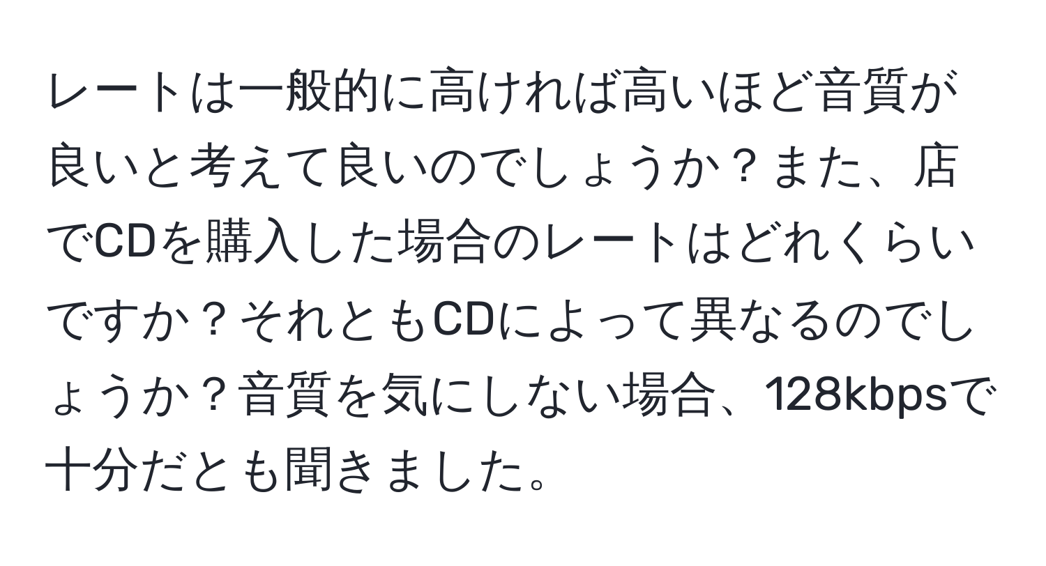 レートは一般的に高ければ高いほど音質が良いと考えて良いのでしょうか？また、店でCDを購入した場合のレートはどれくらいですか？それともCDによって異なるのでしょうか？音質を気にしない場合、128kbpsで十分だとも聞きました。