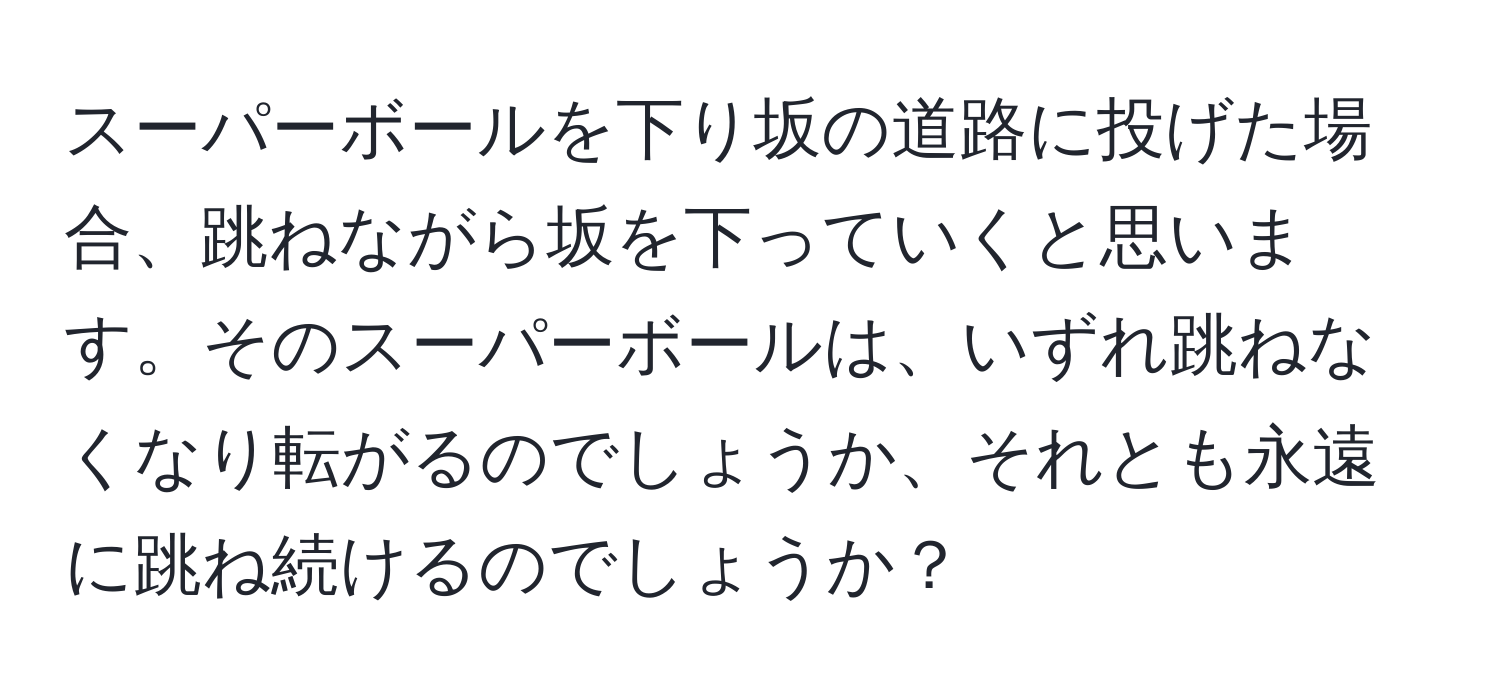 スーパーボールを下り坂の道路に投げた場合、跳ねながら坂を下っていくと思います。そのスーパーボールは、いずれ跳ねなくなり転がるのでしょうか、それとも永遠に跳ね続けるのでしょうか？