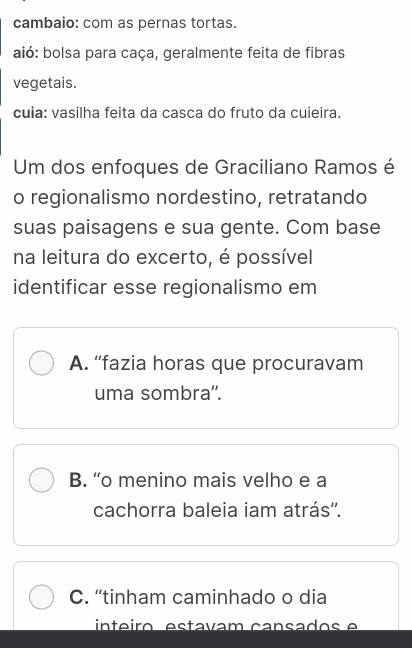 cambaio: com as pernas tortas.
aió: bolsa para caça, geralmente feita de fibras
vegetais.
cuia: vasilha feita da casca do fruto da cuieira.
Um dos enfoques de Graciliano Ramos é
o regionalismo nordestino, retratando
suas paisagens e sua gente. Com base
na leitura do excerto, é possível
identificar esse regionalismo em
A. “fazia horas que procuravam
uma sombra''.
B. “o menino mais velho e a
cachorra baleia iam atrás''.
C. “tinham caminhado o dia
ínteiro estavam cansados e