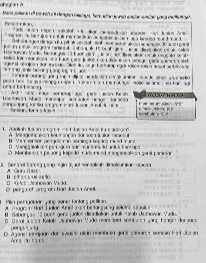 ahagian A
Baca petikan di bawah ini dengan telitinya, kemudian jawab soalan-soalan yang berikutnya.
Rakan-rakan,
Pada bulan depan, sekolah kita akan mengadakan program Hari Jualan Amal.
Program itu bertujuan untuk memberikan pengalaman berniaga kepada murid-murid.
Sehubungan dengan itu, pihak sekolah telah memperuntükkan sebanyak 30 buah gerat
jualan untuk program tersebüt. Sebanyak 15 buah gerai jualan disediakan untuk Kelab
Usahawan Muda. Sebanyak 10 buah gerai jualan lagi disediakan untuk anggota kelab-
kelab lain manakala lima buah gerai jualan akan digunakan sebagai gerai pameran oleh
agensi kerajaan dan swasta. Oteh itu, saya berharap agar rakan-rakan dapat berbincang
tentang jenis barang yang ingin dijual.
Senarai barang yang ingin dijual hendaklah dimaklumkan kepada pihak urus setia
pada hari Selasa minggu depan. Rakan-rakan mempunyai masa selama lima hari lagi
untuk berbincang.
Akhir kata, saya berharap agar gerai jualan Kelab Kosa Kata
Usahawan Muda mendapat sambutan hangat daripada
pengunjung ketika program Hari Jualan Amal itu nanti. memperuntukkan: 
Sekian, terima kasih.
dimaklumkan：1
sambutan: 
1. Apakah tujuan program Hari Jualan Amal itu diadakan?
A Mengumpulkan keuntungan daripada jualan tersebut
B Memberikan pengalaman berniaga kepada murid-murid
C Menggalakkan güru-guru dan mürid-murid untuk berniaga
D Memberikan peluang kepada murid-murid mengendalikan gerai pameran
2. Senarai barang yang ingin dijual hendaklah dimaklumkan kepada
A Guru Besar.
B pihak urus setia.
C Kelab Usahawan Muda.
D pengarah program Hari Jualan Amal.
. Pilih pernyataan yang benar tentang petikan.
A Program Hari Jualan Amal akan berlangsung selama sebulan.
B Sebanyak 10 buah gerai jualan disediakan untuk Kelab Usahawan Muda.
C Gerai jualan Kelab Usahawan Muda mendapat sambutan yang hangat daripada
pengunjung.
D Agensi kerajaan dan swasta akan membuka gerai pameran semasa Hari Jualan
Amal itu nanti.