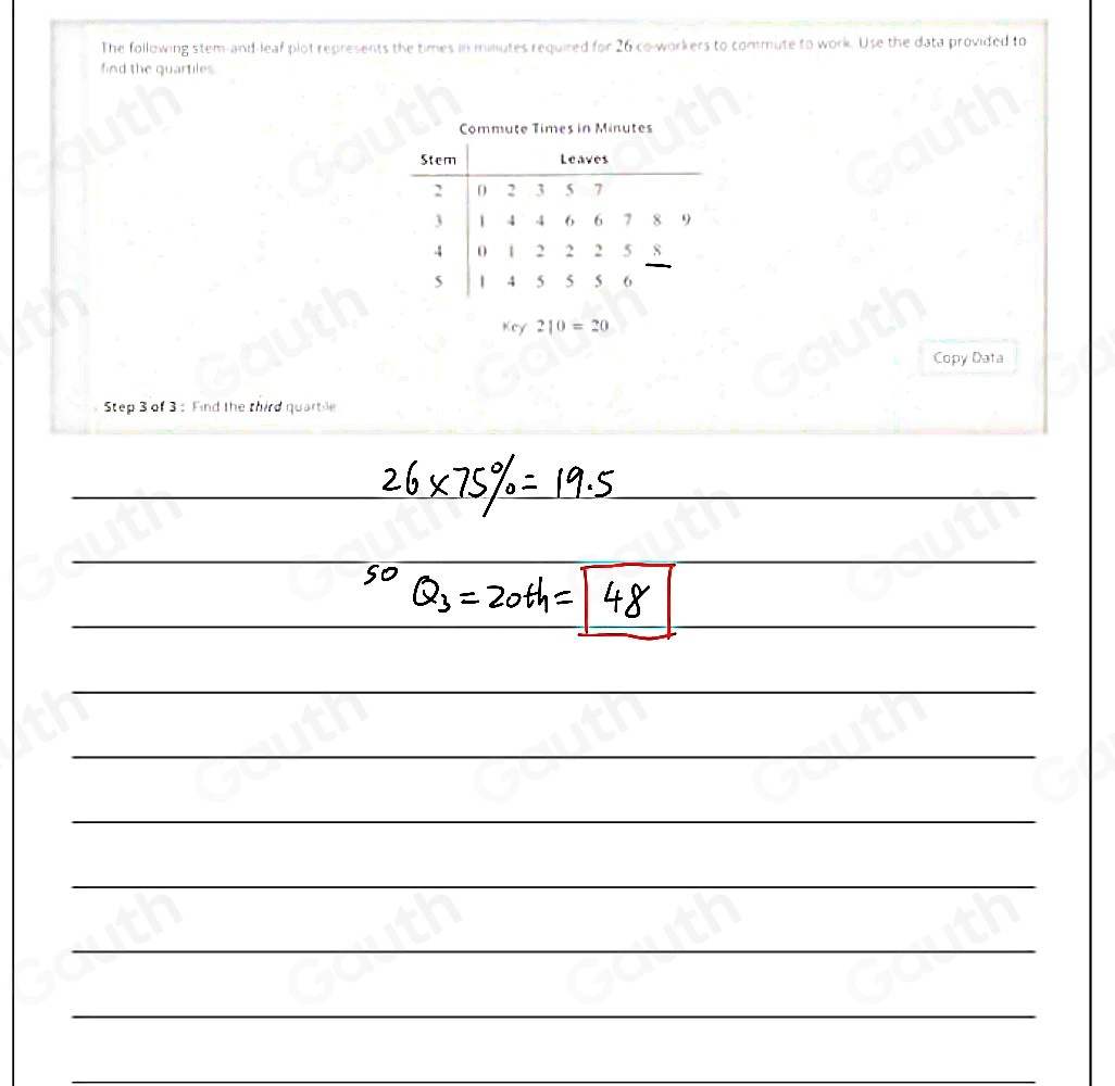 The following stem-and-leaf plot represents the times in minutes required for 26 co-workers to commute to work. Use the data provided to 
find the quartiles. 
Key 210=20
Copy Data 
Step 3 of 3: Find the third quarbile