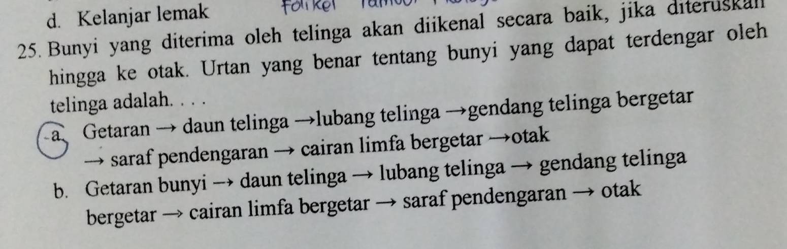 d. Kelanjar lemak
25. Bunyi yang diterima oleh telinga akan diikenal secara baik, jika diteruskall
hingga ke otak. Urtan yang benar tentang bunyi yang dapat terdengar oleh
telinga adalah. . . .
a Getaran → daun telinga →lubang telinga →gendang telinga bergetar
→ saraf pendengaran → cairan limfa bergetar →otak
b. Getaran bunyi → daun telinga → lubang telinga → gendang telinga
bergetar → cairan limfa bergetar → saraf pendengaran → otak