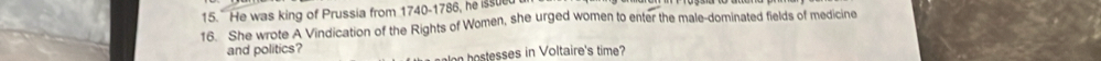 He was king of Prussia from 1740-1786, he issue 
16. She wrote A Vindication of the Rights of Women, she urged women to enter the male-dominated fields of medicine 
and politics? 
hoesses in Voltaire's time?