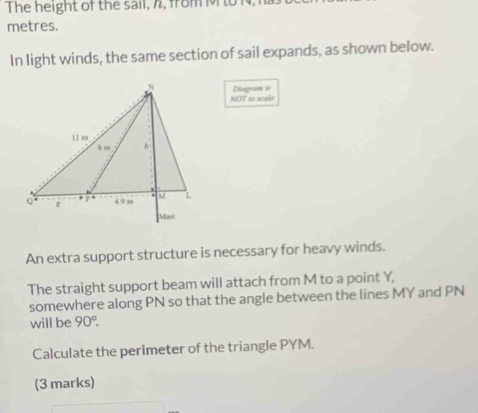 The height of the sail, h, from Mto N, 1
metres. 
In light winds, the same section of sail expands, as shown below. 
Diagram is 
NOT to scale 
An extra support structure is necessary for heavy winds. 
The straight support beam will attach from M to a point Y, 
somewhere along PN so that the angle between the lines MY and PN
will be 90°. 
Calculate the perimeter of the triangle PYM. 
(3 marks)