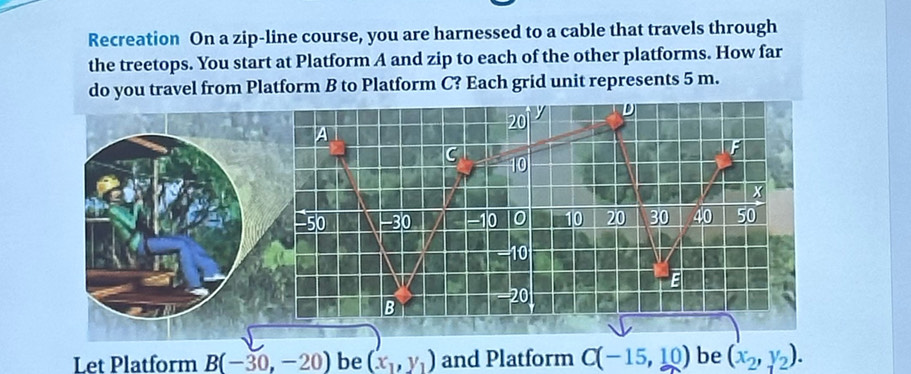 Recreation On a zip-line course, you are harnessed to a cable that travels through 
the treetops. You start at Platform A and zip to each of the other platforms. How far 
do you travel from Platform B to Platform C? Each grid unit represents 5 m.
20
A
F
C 10
X
50 - 30 a -10 0 10 20 30 40 50
10
1
E
20
B
Let Platform B(-30,-20) be (x_1,y_1) and Platform C(-15,10) be (x_2,y_2).