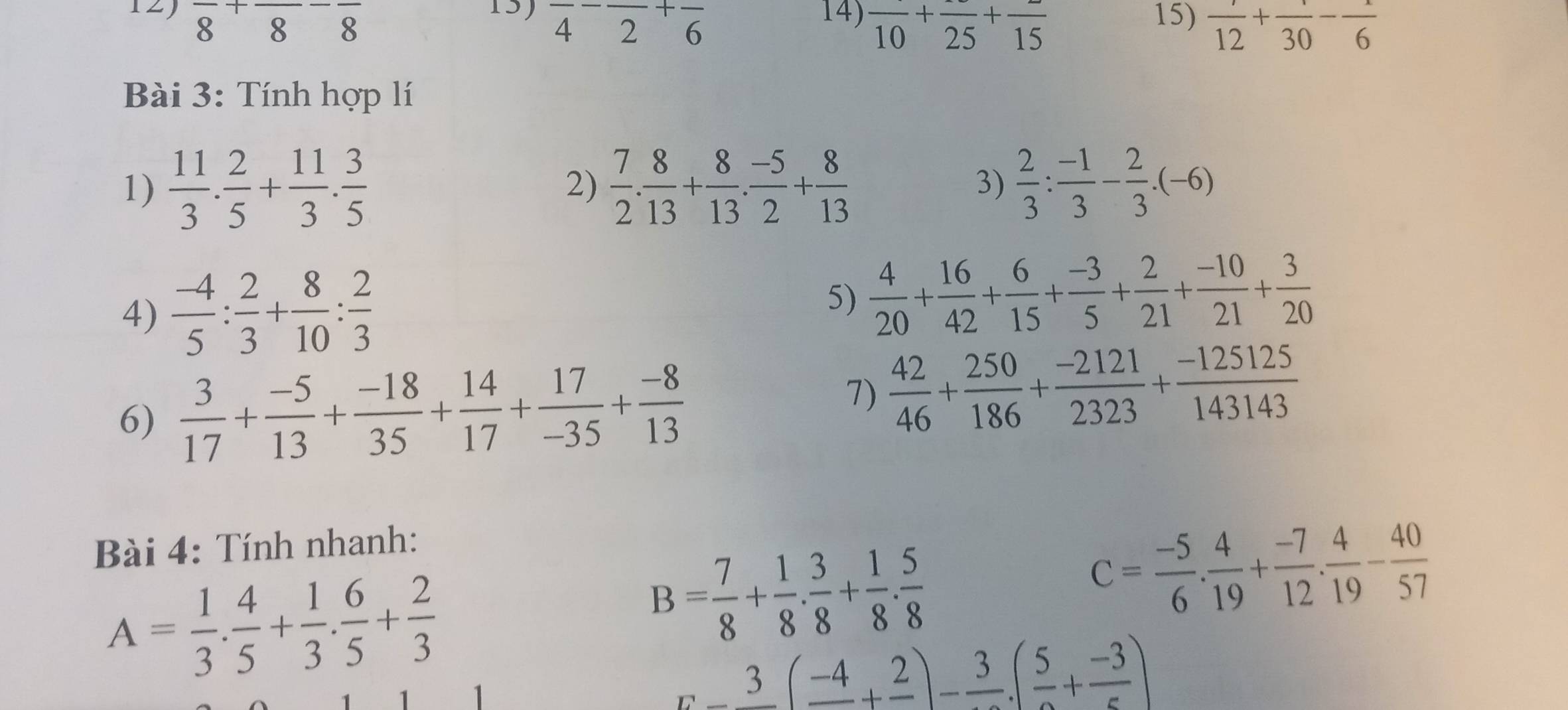 frac 8+frac 8-frac 8 15) frac 4-frac 2+frac 6 14) frac 10+frac 25+frac 15 15)  7/12 +frac 30-frac 6
Bài 3: Tính hợp lí
1)  11/3 . 2/5 + 11/3 . 3/5   7/2 . 8/13 + 8/13 . (-5)/2 + 8/13  3)  2/3 : (-1)/3 - 2/3 .(-6)
2)
4)  (-4)/5 : 2/3 + 8/10 : 2/3 
5)  4/20 + 16/42 + 6/15 + (-3)/5 + 2/21 + (-10)/21 + 3/20 
6)  3/17 + (-5)/13 + (-18)/35 + 14/17 + 17/-35 + (-8)/13 
7)  42/46 + 250/186 + (-2121)/2323 + (-125125)/143143 
Bài 4: Tính nhanh:
A= 1/3 . 4/5 + 1/3 . 6/5 + 2/3 
B= 7/8 + 1/8 ·  3/8 + 1/8 ·  5/8 
C= (-5)/6 . 4/19 + (-7)/12 . 4/19 - 40/57 
_ x-3(_ -4+_ 2)-frac 3.(frac 5+frac -3)