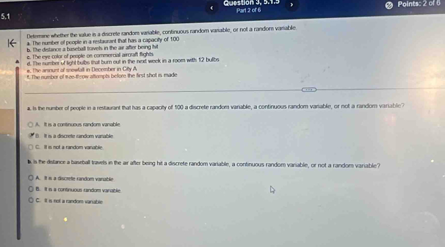 Question 3, 5.1.5
5.1 Part 2 of 6 Points: 2 of 6
Determine whether the value is a discrete random variable, continuous random variable, or not a random variable.
a. The number of people in a restaurant that has a capacity of 100
b. The distance a baseball travels in the air after being hit
c. The eye color of people on commercial aircraft flights
d. The number of light bulbs that burn out in the next week in a room with 12 bulbs
e. The arount of snowfall in December in City A
f. The number of tree-throw attempts before the first shot is made
a. Is the number of people in a restaurant that has a capacity of 100 a discrete random varable, a continuous random variable, or not a random variable?
A. It is a continuous random vaniable
B It is a discrete random vanable
C. If is not a random vanable.
b. is the distance a baseball travels in the air after being hit a discrete random variable, a continuous random variable, or not a random variable?
A. It is a discrete random vanable
B. It is a continuous random variable
C. It is not a random vanable