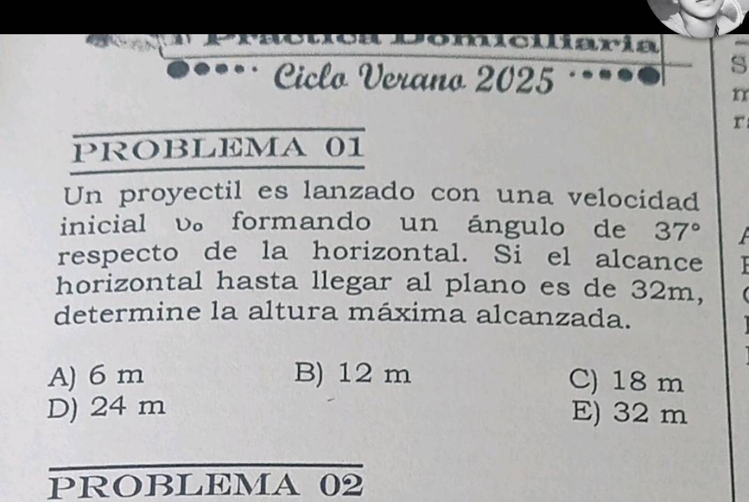 Comcularía
Ciclo Verano 2025
s
n
r
PROBLEMA 01
Un proyectil es lanzado con una velocidad
inicial v。 formando un ángulo de 37°
respecto de la horizontal. Si el alcance 
horizontal hasta llegar al plano es de 32m,
determine la altura máxima alcanzada.
A) 6 m B) 12 m C) 18 m
D) 24 m E) 32 m
_
PROBLEMA 02