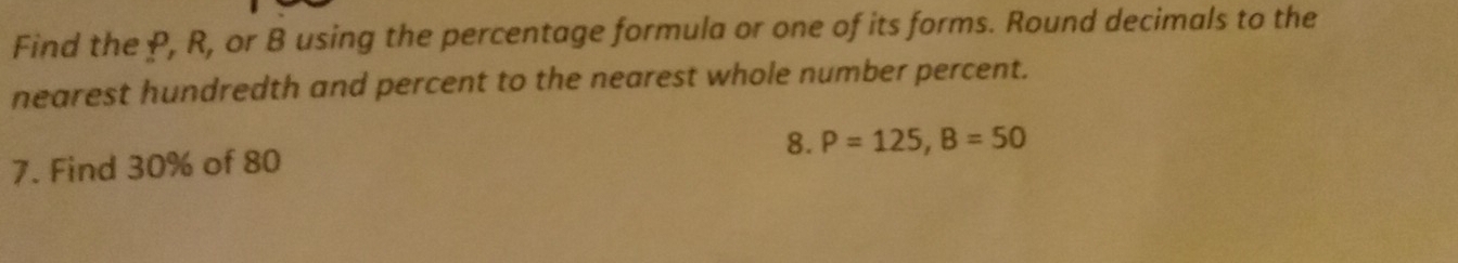 Find the P, R, or B using the percentage formula or one of its forms. Round decimals to the 
nearest hundredth and percent to the nearest whole number percent. 
7. Find 30% of 80 8. P=125, B=50