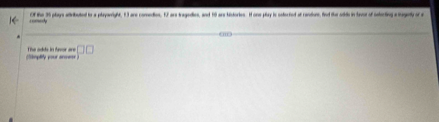 Of the 35 plays attributed to a playwright, 13 are comedies, 12 are tragedies, and 10 are histories. If one play is selected at random, find the odds in faver of selecting a tragedy of a 
comedy 
The adds in favor are 
(Simplify your answer ) □ □