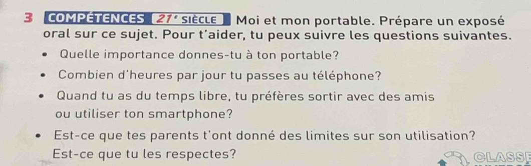 COMPETENCES 21° siècle Moi et mon portable. Prépare un exposé 
oral sur ce sujet. Pour t’aider, tu peux suivre les questions suivantes. 
Quelle importance donnes-tu à ton portable? 
Combien d'heures par jour tu passes au téléphone? 
Quand tu as du temps libre, tu préfères sortir avec des amis 
ou utiliser ton smartphone? 
Est-ce que tes parents t'ont donné des limites sur son utilisation? 
Est-ce que tu les respectes? CLASS