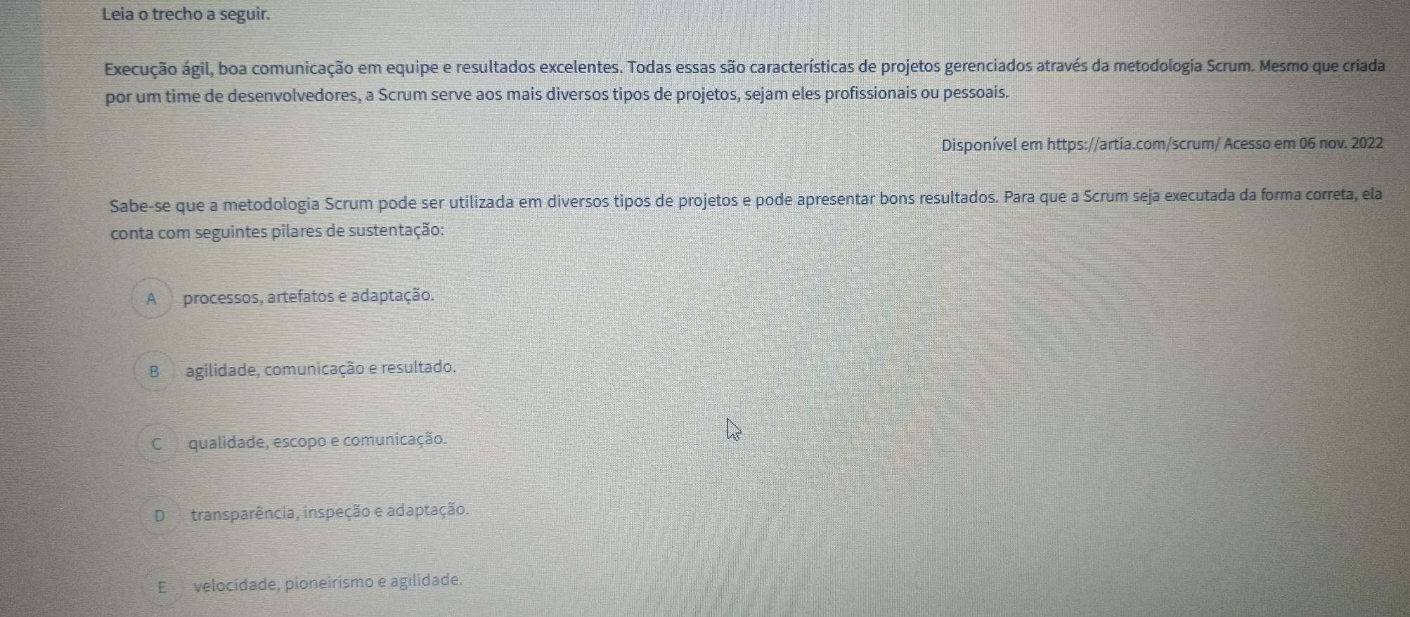 Leia o trecho a seguir.
Execução ágil, boa comunicação em equipe e resultados excelentes. Todas essas são características de projetos gerenciados através da metodologia Scrum. Mesmo que criada
por um time de desenvolvedores, a Scrum serve aos mais diversos tipos de projetos, sejam eles profissionais ou pessoais.
Disponível em https://artia.com/scrum/ Acesso em 06 nov. 2022
Sabe-se que a metodologia Scrum pode ser utilizada em diversos tipos de projetos e pode apresentar bons resultados. Para que a Scrum seja executada da forma correta, ela
conta com seguintes pilares de sustentação:
A processos, artefatos e adaptação.
B agilidade, comunicação e resultado.
C qualidade, escopo e comunicação.
D transparência, inspeção e adaptação.
E velocidade, pioneirismo e agilidade.