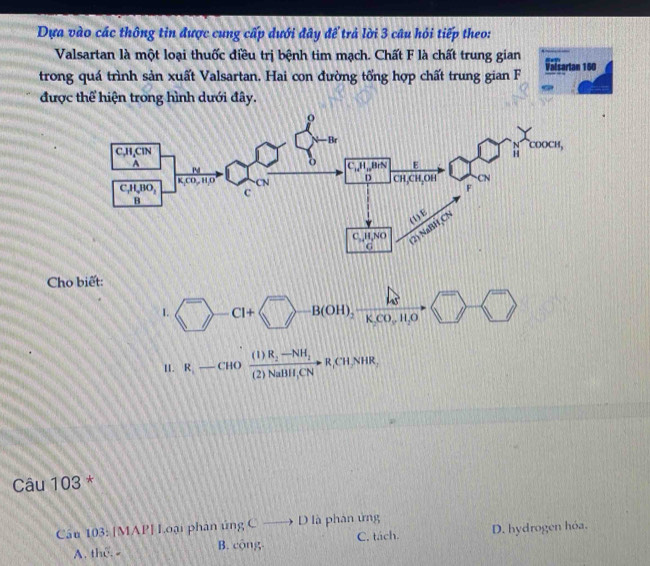 Dựa vào các thông tin được cung cấp dưới đây để trả lời 3 câu hỏi tiếp theo:
Valsartan là một loại thuốc điều trị bệnh tim mạch. Chất F là chất trung gian
trong quá trình sản xuất Valsartan. Hai con đường tổng hợp chất trung gian F Valcartan 160
được thể hiện trong hình dưới đây.
Cho biết:
1. 1:n Cl+  B(OH)_2xrightarrow lg 
(
I. R_1-CHOfrac (1)R_2-NH_2(2)NaBH,CNto R,CH,NHR,
Câu 103 *
Cầu 103: [MAP] Loại phân ủng Cto D à phân ứng
A. the. - B. cộng C. tách. D. hydrogen hóa.