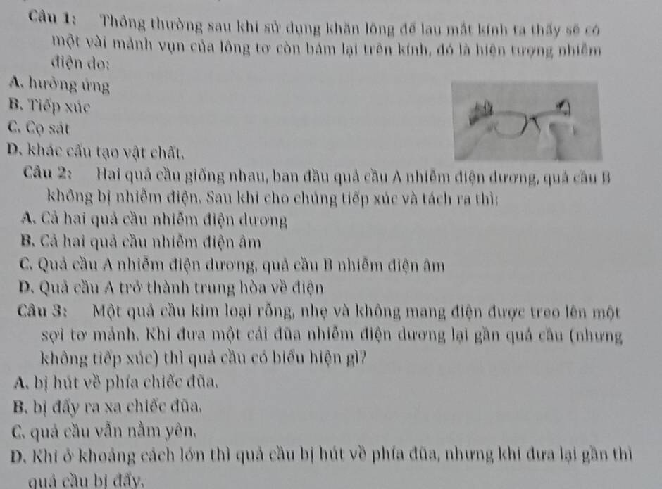 Thông thường sau khi sử dụng khăn lông để lau mắt kính ta thấy sẽ có
một vài mảnh vụn của lông tơ còn bám lại trên kính, đó là hiện tượng nhiễm
điện do:
A. hưởng ứng
B. Tiếp xúc
C. Cọ sát
D. khác cấu tạo vật chất.
Câu 2: Hai quả cầu giống nhau, ban đầu quả cầu A nhiễm điện dương, quả câu B
không bị nhiễm điện. Sau khi cho chúng tiếp xúc và tách ra thì:
A. Cả hai quả cầu nhiễm điện dương
B. Cả hai quả cầu nhiễm điện âm
C. Quả cầu A nhiễm điện dương, quả cầu B nhiễm điện âm
D. Quả cầu A trở thành trung hòa về điện
Câu 3: Một quả cầu kim loại rỗng, nhẹ và không mang điện được treo lên một
sợi tơ mảnh. Khi đưa một cái đũa nhiễm điện dương lại gần quả cầu (nhưng
không tiếp xúc) thì quả cầu có biểu hiện gì?
A. bị hút về phía chiếc đũa.
B. bị đấy ra xa chiếc đũa,
C. quả cầu vẫn nằm yên,
D. Khi ở khoảng cách lớn thì quả cầu bị hút về phía đũa, nhưng khi đưa lại gần thị
quả cầu bị đấy.