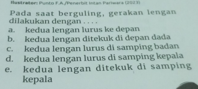 Ilustrator: Punto F.A./Penerbit Intan Pariwara (2023)
Pada saat berguling, gerakan lengan
dilakukan dengan . . . .
a. kedua lengan lurus ke depan
b. kedua lengan ditekuk di depan dada
c. kedua lengan lurus di samping badan
d. kedua lengan lurus di samping kepala
e. kedua lengan ditekuk di samping
kepala