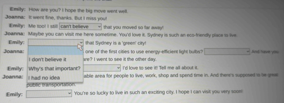 Emily: How are you? I hope the big move went well. 
Joanna: It went fine, thanks. But I miss you! 
Emily: Me too! I still can't believe that you moved so far away! 
Joanna: Maybe you can visit me here sometime. You'd love it. Sydney is such an eco-friendly place to live. 
Emily: that Sydney is a 'green' city! 
Joanna: one of the first cities to use energy-efficient light bulbs? And have you 
I don't believe it are? I went to see it the other day. 
Emily: Why's that important? I'd love to see it! Tell me all about it. 
Joanna: I had no idea able area for people to live, work, shop and spend time in. And there's supposed to be great 
public transportation. 
Emily: You're so lucky to live in such an exciting city. I hope I can visit you very soon!