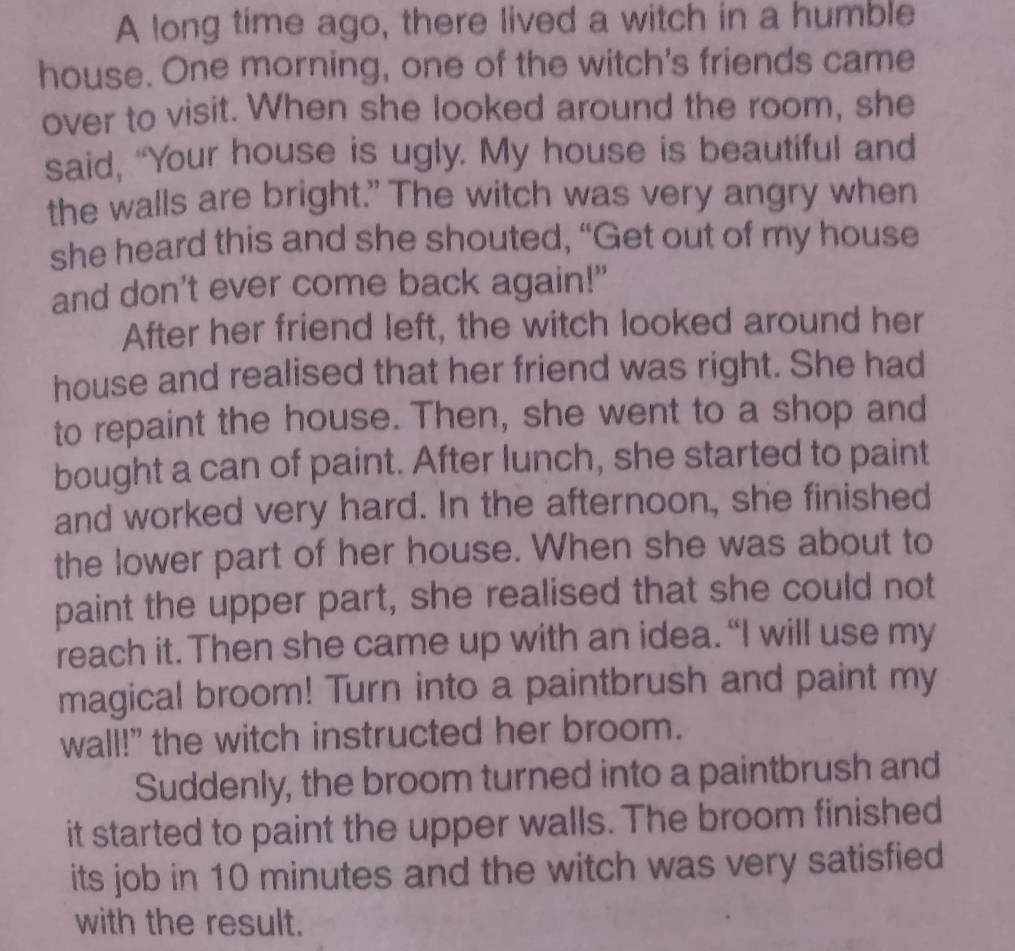 A long time ago, there lived a witch in a humble 
house. One morning, one of the witch's friends came 
over to visit. When she looked around the room, she 
said, “Your house is ugly. My house is beautiful and 
the walls are bright." The witch was very angry when 
she heard this and she shouted, “Get out of my house 
and don't ever come back again!" 
After her friend left, the witch looked around her 
house and realised that her friend was right. She had 
to repaint the house. Then, she went to a shop and 
bought a can of paint. After lunch, she started to paint 
and worked very hard. In the afternoon, she finished 
the lower part of her house. When she was about to 
paint the upper part, she realised that she could not 
reach it. Then she came up with an idea. “I will use my 
magical broom! Turn into a paintbrush and paint my 
wall!" the witch instructed her broom. 
Suddenly, the broom turned into a paintbrush and 
it started to paint the upper walls. The broom finished 
its job in 10 minutes and the witch was very satisfied 
with the result.