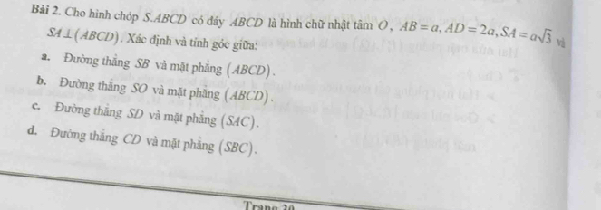 Cho hinh chóp S. ABCD có đáy ABCD là hình chữ nhật tan O, AB=a, AD=2a, SA=asqrt(3) và
SA ⊥(ABCD). Xác định và tỉnh góc giữa:
a. Đường thẳng SB và mặt phẳng (ABCD) .
b. Đường thăng SO và mặt phăng (ABCD) .
c. Đường thắng SD và mặt phẳng (SAC).
d. Đường thắng CD và mặt phẳng (SBC).