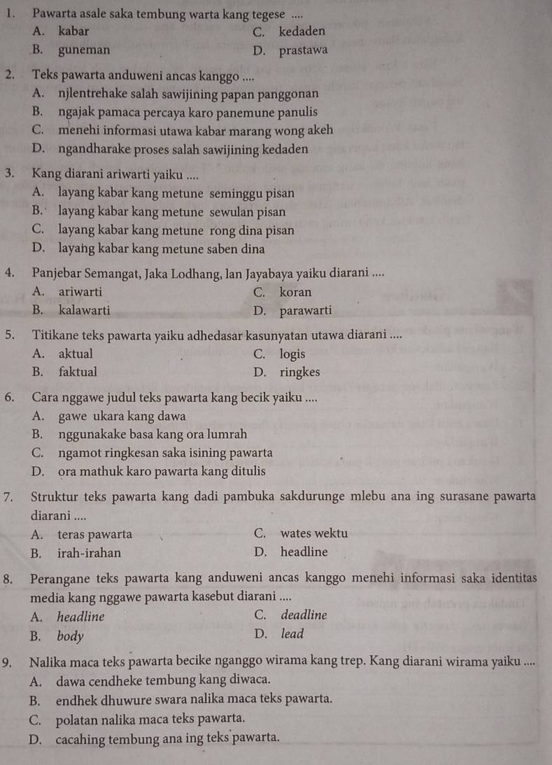 Pawarta asale saka tembung warta kang tegese ....
A. kabar C. kedaden
B. guneman D. prastawa
2. Teks pawarta anduweni ancas kanggo ....
A. njlentrehake salah sawijining papan panggonan
B. ngajak pamaca percaya karo panemune panulis
C. menehi informasi utawa kabar marang wong akeh
D. ngandharake proses salah sawijining kedaden
3. Kang diarani ariwarti yaiku ....
A. layang kabar kang metune seminggu pisan
B. layang kabar kang metune sewulan pisan
C. layang kabar kang metune rong dina pisan
D. layang kabar kang metune saben dina
4. Panjebar Semangat, Jaka Lodhang, lan Jayabaya yaiku diarani ....
A. ariwarti C. koran
B. kalawarti D. parawarti
5. Titikane teks pawarta yaiku adhedasar kasunyatan utawa diarani ....
A. aktual C. logis
B. faktual D. ringkes
6. Cara nggawe judul teks pawarta kang becik yaiku ....
A. gawe ukara kang dawa
B. nggunakake basa kang ora lumrah
C. ngamot ringkesan saka isining pawarta
D. ora mathuk karo pawarta kang ditulis
7. Struktur teks pawarta kang dadi pambuka sakdurunge mlebu ana ing surasane pawarta
diarani ....
A. teras pawarta C. wates wektu
B. irah-irahan D. headline
8. Perangane teks pawarta kang anduweni ancas kanggo menehi informasi saka identitas
media kang nggawe pawarta kasebut diarani ....
A. headline C. deadline
B. body D. lead
9. Nalika maca teks pawarta becike nganggo wirama kang trep. Kang diarani wirama yaiku ....
A. dawa cendheke tembung kang diwaca.
B. endhek dhuwure swara nalika maca teks pawarta.
C. polatan nalika maca teks pawarta.
D. cacahing tembung ana ing teks pawarta.