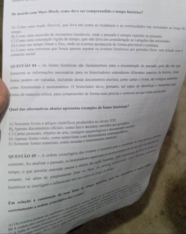 De acordo com Marc Bloch, como deve ser compreendido o tempo histórico?
A) Como uma noção flexível, que leva em conta as mudanças e as continuidades nas sociedades ao longo do
tempo.
B) Como uma sucessão de momentos imutáveis, onde o passado é sempre repetido no presente.
Ci Como uma concepção rigida de tempo, que não leva em consideração as variações das sociedades.
D) Como um tempo linear e fixo, onde os eventos acontecem de forma previsível e contínua.
E) Como uma estrutura que busca apenas separar os eventos históricos por períodos fixos, sem relação com o
contexto social.
ovESTÃO 04 - As fontes históricas são fundamentais para a reconstrução do passado, pois são elas que
fornecem as informações necessárias para os historiadores entenderem diferentes aspectos da história. Essas
fontes poder ser variadas, incluindo desde documentos escritos, como cartas e livros, até vestígios materiais,
como ferramentas e monumentos. O historiador deve, portanto, ser capaz de identificar e interpretar essa
fontes de maneira crítica, para compreender de forma mais precisa o contexto em que foram produzídas.
Qual das alternativas abaixo apresenta exemplos de fontes históricas?
A) Somente livros e artigos científicos produzidos no século XXI.
B) Apenas documentos oficiais, como leis e decretos, emitidos por govemos
C) Cartas pessoais, objetos de arte, vestígios arqueológicos e documentos escrifos
D) Apenas fontes orais, como entrevistas com historiadores contemporâncos.
E) Somente fontes materiais, como moedas e instrumentos musicais.
QUESTÃO 05 ~ A ordem cronológica dos eventos é essencial para a construção de ame nametva intário
coerente. Ao analisar o passado, os historiadores organizam os acontecimentos de aconão cptr sos segadaçie ms
tempo, o que permite entender causas e efeitos das ações humanas. Essa eepanização de indo Ar orano a
entanto, vai além de simplesmente listar os fatos ela permine csmpreente uome aovro neve
históricos se interligam e influenciam uns aos ounos ao longo do rampo
Em relação à construção de uma linha de tempo histórica, qual das anouas a som d
corretamente a ordem cronológica dos eventos.
O s evertos pódem ser analisados em qualquer ostes, ae es s nseen  n  
1 A ordem dos exentas históricas e indevem pou e ipenes l tome o mseo  
A Jinha do tempo bisórica deve orpacia es cortos d som e ous e  o a  
e deye ségnt uns segacr eplocpioé ant en ete de euate co e