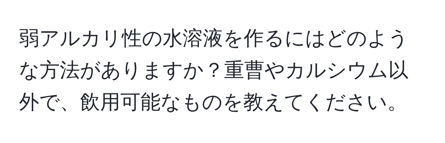 弱アルカリ性の水溶液を作るにはどのような方法がありますか？重曹やカルシウム以外で、飲用可能なものを教えてください。