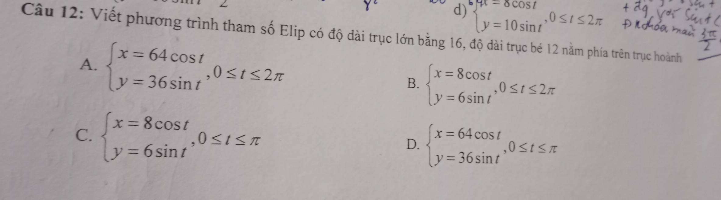 d) beginarrayl yt=8cos t y=10sin tendarray.  ,0≤ t≤ 2π
Câu 12: Viết phương trình tham số Elip có độ dài trục lớn bằng 16, độ dài trục bé 12 nằm phía trên trục hoành
A. beginarrayl x=64cos t y=36sin tendarray.  ,0≤ t≤ 2π beginarrayl x=8cos t y=6sin tendarray. , 0≤ t≤ 2π
B.
C. beginarrayl x=8cos t y=6sin tendarray. , 0≤ t≤ π
D. beginarrayl x=64cos t y=36sin tendarray. , 0≤ t≤ π