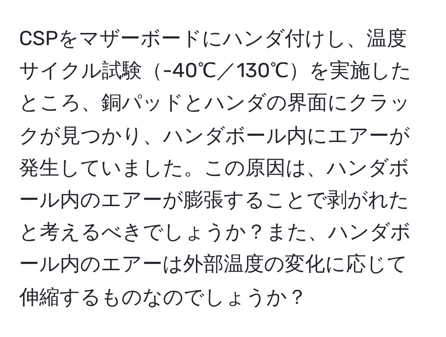 CSPをマザーボードにハンダ付けし、温度サイクル試験-40℃／130℃を実施したところ、銅パッドとハンダの界面にクラックが見つかり、ハンダボール内にエアーが発生していました。この原因は、ハンダボール内のエアーが膨張することで剥がれたと考えるべきでしょうか？また、ハンダボール内のエアーは外部温度の変化に応じて伸縮するものなのでしょうか？