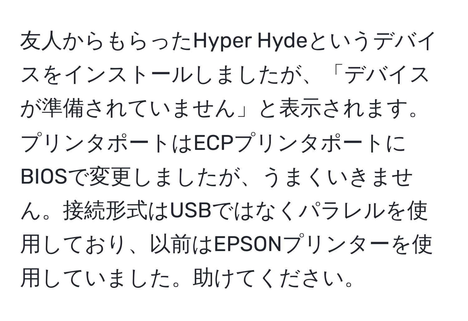 友人からもらったHyper Hydeというデバイスをインストールしましたが、「デバイスが準備されていません」と表示されます。プリンタポートはECPプリンタポートにBIOSで変更しましたが、うまくいきません。接続形式はUSBではなくパラレルを使用しており、以前はEPSONプリンターを使用していました。助けてください。