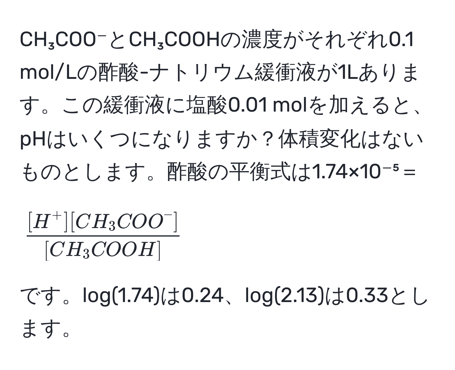 CH₃COO⁻とCH₃COOHの濃度がそれぞれ0.1 mol/Lの酢酸-ナトリウム緩衝液が1Lあります。この緩衝液に塩酸0.01 molを加えると、pHはいくつになりますか？体積変化はないものとします。酢酸の平衡式は1.74×10⁻⁵＝[frac[H^(+][CH₃COO^-])[CH₃COOH]]です。log(1.74)は0.24、log(2.13)は0.33とします。