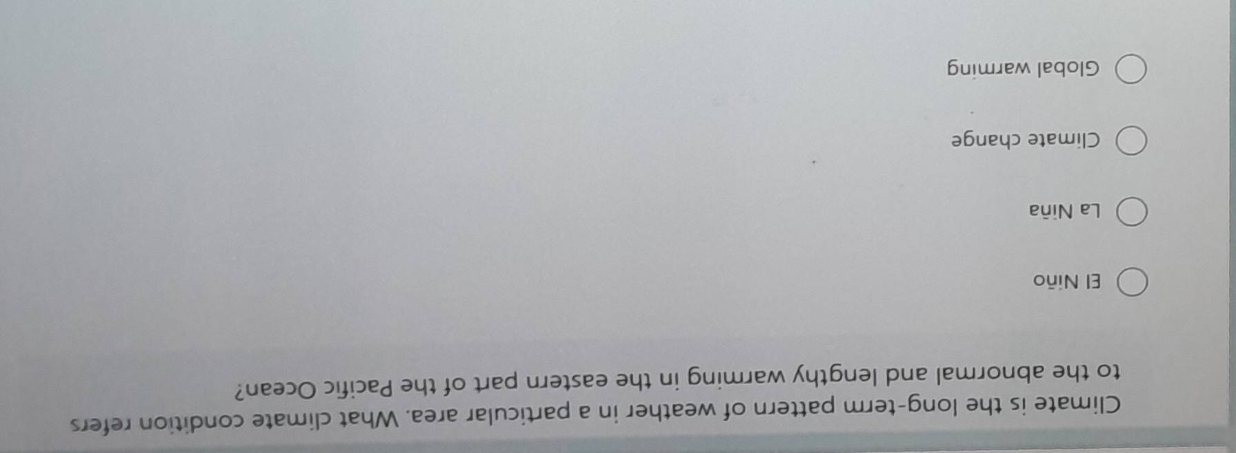 Climate is the long-term pattern of weather in a particular area. What climate condition refers
to the abnormal and lengthy warming in the eastern part of the Pacific Ocean?
El Niño
La Niña
Climate change
Global warming