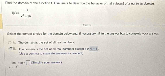 Find the domain of the function f. Use limits to describe the behavior of f at value(s) of x not in its domain.
f(x)= (-1)/x^2-16 
Select the correct choice for the domain below and, if necessary, fill in the answer box to complete your answer.
A. The domain is the set of all real numbers.
B. The domain is the set of all real numbers except x!= 4,-4
(Use a comma to separate answers as needed.)
limlimits _xto -4^-f(x)=□ (Simplify your answer.)