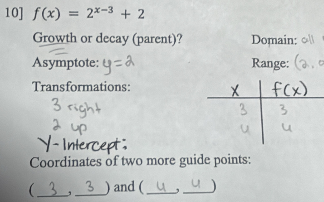 10] f(x)=2^(x-3)+2
Growth or decay (parent)? Domain: 
Asymptote: Range: 
Transformations: 
Coordinates of two more guide points: 
 _, _) and (_ , _)