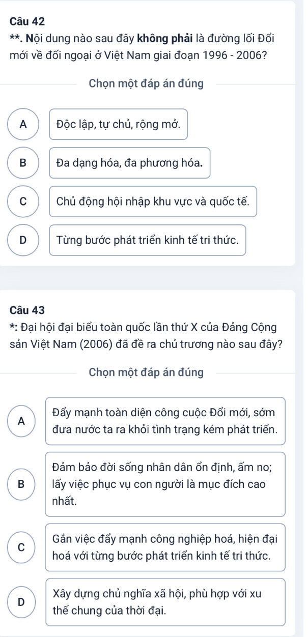 Nội dung nào sau đây không phải là đường lối Đổi
mới về đối ngoại ở Việt Nam giai đoạn 1996 - 2006?
Chọn một đáp án đúng
A Độc lập, tự chủ, rộng mở.
B Đa dạng hóa, đa phương hóa.
C Chủ động hội nhập khu vực và quốc tế.
D Từng bước phát triển kinh tế tri thức.
Câu 43
*: Đại hội đại biểu toàn quốc lần thứ X của Đảng Cộng
sản Việt Nam (2006) đã đề ra chủ trương nào sau đây?
Chọn một đáp án đúng
Đẩy mạnh toàn diện công cuộc Đổi mới, sớm
A đưa nước ta ra khỏi tình trạng kém phát triển.
Đảm bảo đời sống nhân dân ổn định, ấm no;
B lấy việc phục vụ con người là mục đích cao
nhất.
C Gắn việc đẩy mạnh công nghiệp hoá, hiện đại
hoá với từng bước phát triển kinh tế tri thức.
Xây dựng chủ nghĩa xã hội, phù hợp với xu
D
thế chung của thời đại.