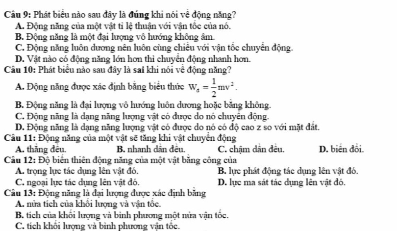 Phát biểu nào sau đây là đúng khi nói về động năng?
A. Động năng của một vật tỉ lệ thuận với vận tôc của nó.
B. Động năng là một đại lượng vô hướng không âm.
C. Động năng luôn dương nên luôn cùng chiều với vận tốc chuyển động.
D. Vật nào có động năng lớn hơn thì chuyển động nhanh hơn.
Câu 10: Phát biểu nào sau đây là sai khi nói về động năng?
A. Động năng được xác định băng biểu thức W_s= 1/2 mv^2.
B. Động năng là đại lượng vô hướng luôn dương hoặc băng không.
C. Động năng là dạng năng lượng vật có được do nó chuyên động.
D. Động năng là dạng năng lượng vật có được do nó có độ cao z so với mặt đất.
Câu 11: Động năng của một vật sẽ tăng khi vật chuyển động
A. thăng đêu. B. nhanh dân đều. C. chậm dân đều. D. biển đổi.
Câu 12: Độ biển thiên động năng của một vật băng công của
A. trọng lực tác dụng lên vật đó. B. lực phát động tác dụng lên vật đó.
C. ngoại lực tác dụng lên vật đó. D. lực ma sát tác dụng lên vật đó.
Câu 13: Động năng là đại lượng được xác định băng
A. nửa tích của khôi lượng và vận tôc.
B. tích của khối lượng và bình phương một nửa vận tốc.
C. tích khổi lượng và bình phương vận tốc.