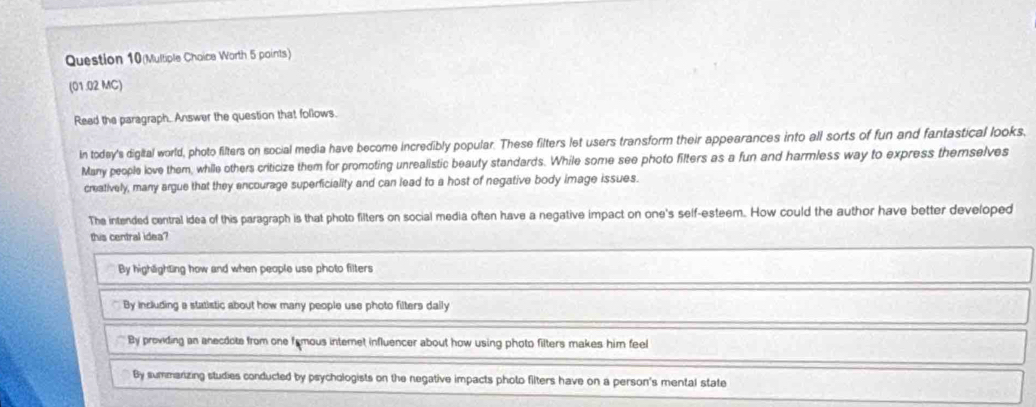 Question 10(Multiple Choice Worth 5 points)
(01.02 MC)
Read the paragraph. Answer the question that follows.
In todey's digital world, photo filters on social media have become incredibly popular. These filters let users transform their appearances into all sorts of fun and fantastical looks,
Many people love them, while others criticize them for promoting unrealistic beauty standards. While some see photo filters as a fun and harmless way to express themselves
creatively, many argue that they encourage superficiality and can lead to a host of negative body image issues.
The intended central idea of this paragraph is that photo filters on social media often have a negative impact on one's self-esteem. How could the author have better developed
this central idea?
By highlighting how and when people use photo filters
By including a statistic about how many people use photo filters dally
By providing an anecdots from one famous internet influencer about how using photo filters makes him feel
By summarizing studies conducted by psychologists on the negative impacts photo filters have on a person's mental state