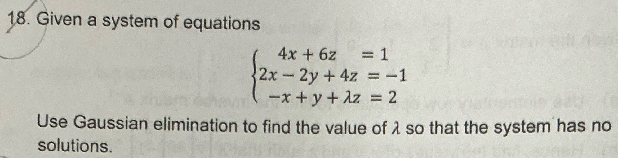 Given a system of equations
beginarrayl 4x+6z=1 2x-2y+4z=-1 -x+y+lambda z=2endarray.
Use Gaussian elimination to find the value of λ so that the system has no 
solutions.