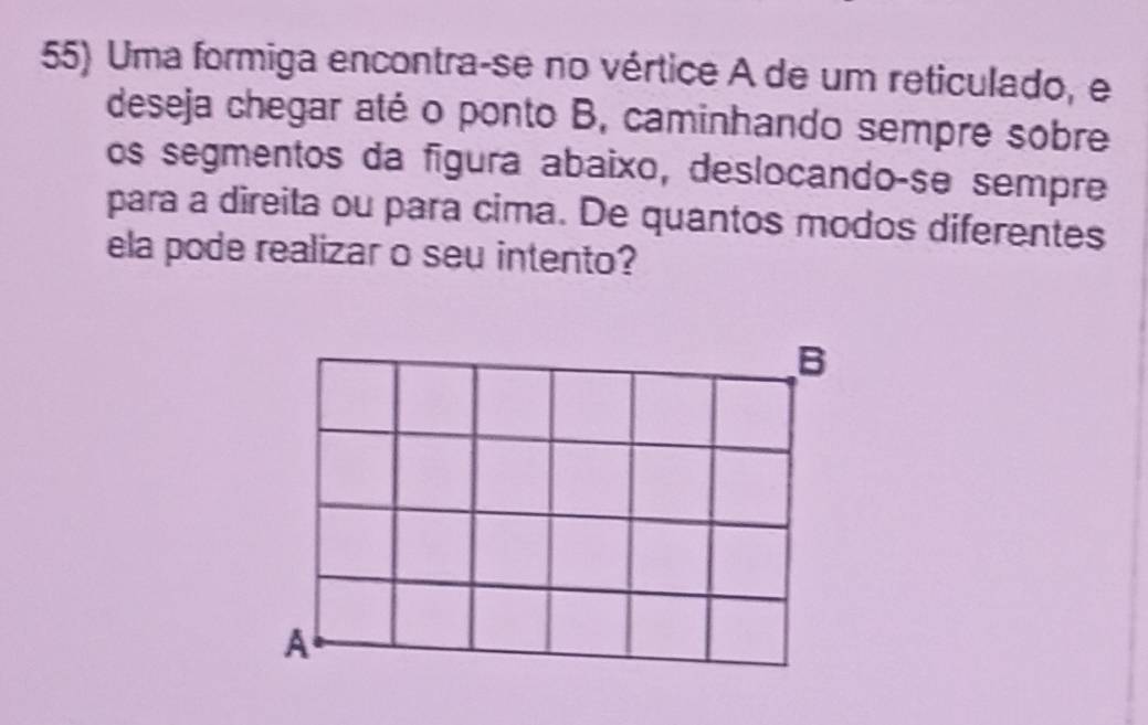 Uma formiga encontra-se no vértice A de um reticulado, e 
deseja chegar até o ponto B, caminhando sempre sobre 
os segmentos da figura abaixo, deslocando-se sempre 
para a direita ou para cima. De quantos modos diferentes 
ela pode realizar o seu intento?