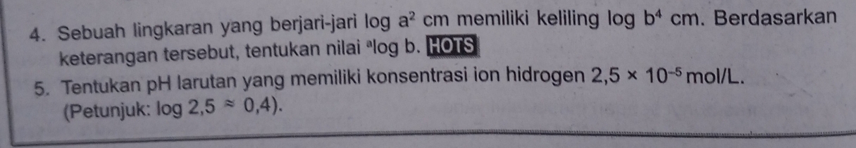 Sebuah lingkaran yang berjari-jari log a^2cm memiliki keliling log b^4cm. Berdasarkan 
keterangan tersebut, tentukan nilai ªlog b. HOTS 
5. Tentukan pH larutan yang memiliki konsentrasi ion hidrogen 2,5* 10^(-5) mol/L. 
(Petunjuk: log 2,5approx 0,4).