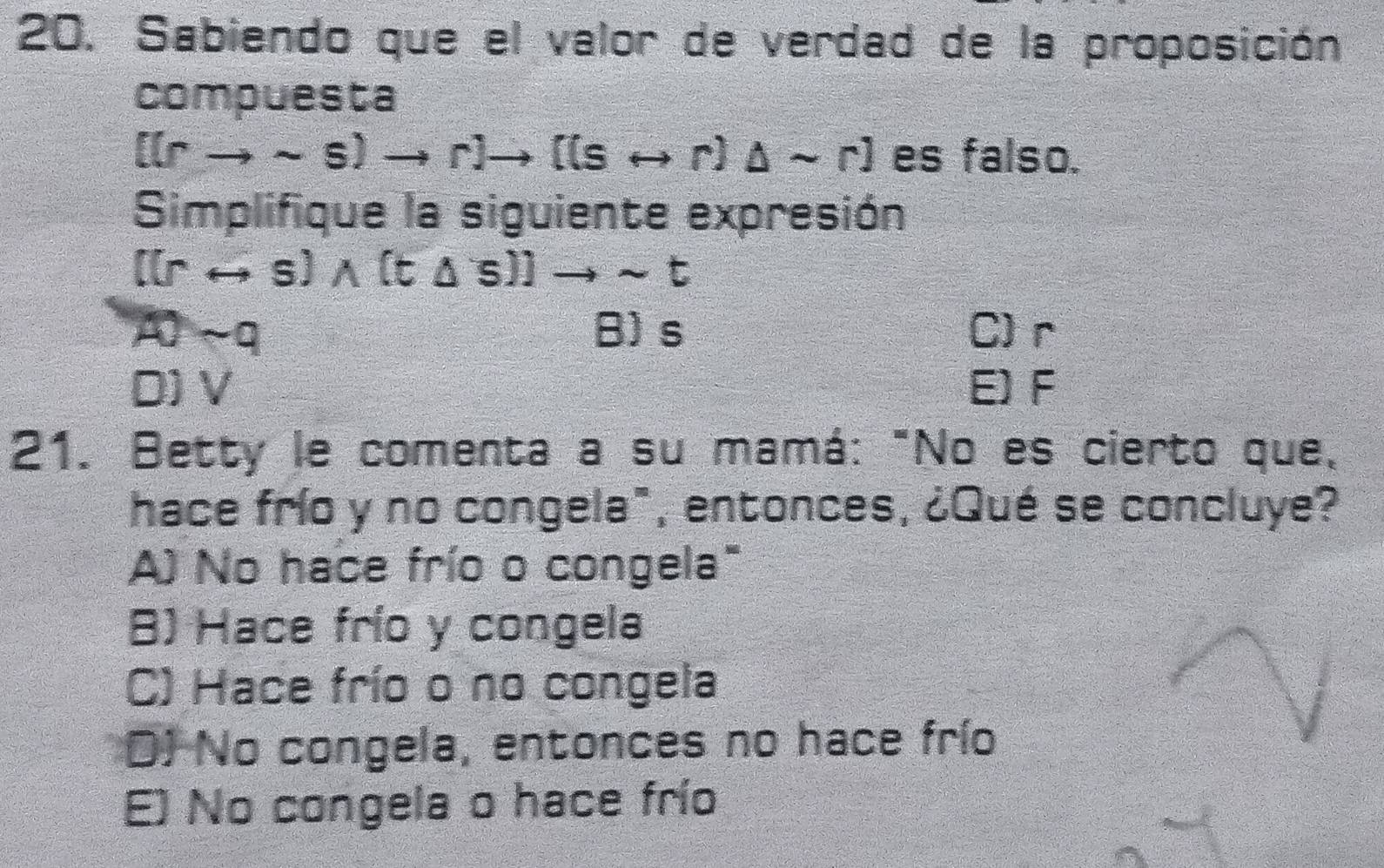 Sabiendo que el valor de verdad de la proposición
compuesta
[(rto sim s)to r]to [(srightarrow r)△ sim r] es falso.
Simplifique la siguiente expresión
[(rrightarrow s)wedge (t△ s)]to sim t
AOsim a B) s C) r
D) V E) F
21. Betty le comenta a su mamá: "No es cierto que,
hace frío y no congela", entonces, ¿Qué se concluye?
A) No hace frío o congela"
B) Hace frío y congela
C) Hace frío o no congela
D) No congela, entonces no hace frío
E) No congela o hace frío