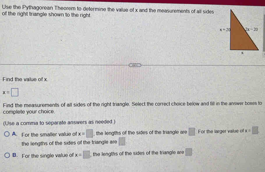 Use the Pythagorean Theorem to determine the value of x and the measurements of all sides
of the right triangle shown to the right.
Find the value of x
x=□
Find the measurements of all sides of the right triangle. Select the correct choice below and fill in the answer boxes to
complete your choice.
(Use a comma to separate answers as needed.)
A. For the smaller value of x=□ , the lengths of the sides of the triangle are □ For the larger value of x=□ .
the lengths of the sides of the triangle are □ .
B. For the single value of x=□ , the lengths of the sides of the triangle are □ .