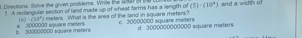 Directions: Solve the given problems. Write the letter of the c
1. A rectangular section of land made up of wheat farms has a length of (5)· (10^4) and a width of
(6)· (10^3) meters. What is the area of the land in square meters?
a. 3000000 square meters c. 30000000 square meters
b. 300000000 square meters d. 3000000000000 square meters