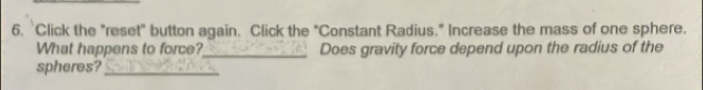 Click the "reset" button again. Click the "Constant Radius." Increase the mass of one sphere. 
What happens to force?_ Does gravity force depend upon the radius of the 
spheres?_