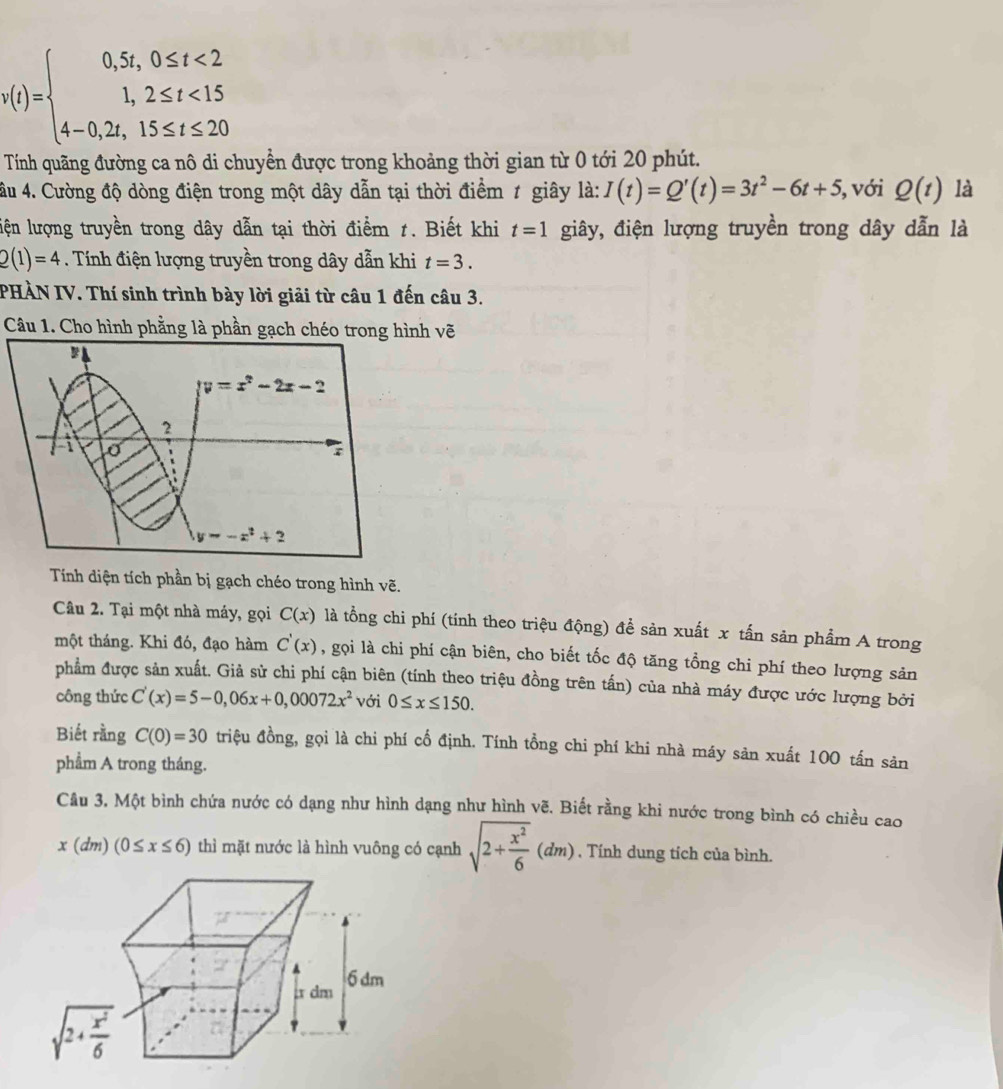 v(t)=beginarrayl 0,5t,0≤ t<2 1,2≤ t<15 4-0,2t,15≤ t≤ 20endarray.
Tính quãng đường ca nô di chuyển được trong khoảng thời gian từ 0 tới 20 phút.
âu 4. Cường độ dòng điện trong một dây dẫn tại thời điểm 1 giây là: I(t)=Q'(t)=3t^2-6t+5 , với Q(t) là
liện lượng truyền trong dây dẫn tại thời điểm 1. Biết khi t=1 giây, điện lượng truyền trong dây dẫn là
Q(1)=4 Tính điện lượng truyền trong dây dẫn khi t=3.
PHÀN IV. Thí sinh trình bày lời giải từ câu 1 đến câu 3.
Câu 1. Cho hình phằng là phần gạch chéo trong hình vẽ
Tính diện tích phần bị gạch chéo trong hình vẽ.
Câu 2. Tại một nhà máy, gọi C(x) là tổng chi phí (tính theo triệu động) để sản xuất x tấn sản phẩm A trong
một tháng. Khi đó, đạo hàm C'(x) , gọi là chi phí cận biên, cho biết tốc độ tăng tổng chi phí theo lượng sản
phẩm được sản xuất. Giả sử chi phí cận biên (tính theo triệu đồng trên tấn) của nhà máy được ước lượng bởi
công thức C'(x)=5-0,06x+0,00072x^2 với 0≤ x≤ 150.
Biết rằng C(0)=30 triệu đồng, gọi là chi phí cổ định. Tính tổng chi phí khi nhà máy sản xuất 100 tấn sản
phẩm A trong tháng.
Câu 3. Một bình chứa nước có dạng như hình dạng như hình vẽ. Biết rằng khi nước trong bình có chiều cao
x(dm)(0≤ x≤ 6) thì mặt nước là hình vuông có cạnh sqrt(2+frac x^2)6(dm) , Tính dung tích của bình.