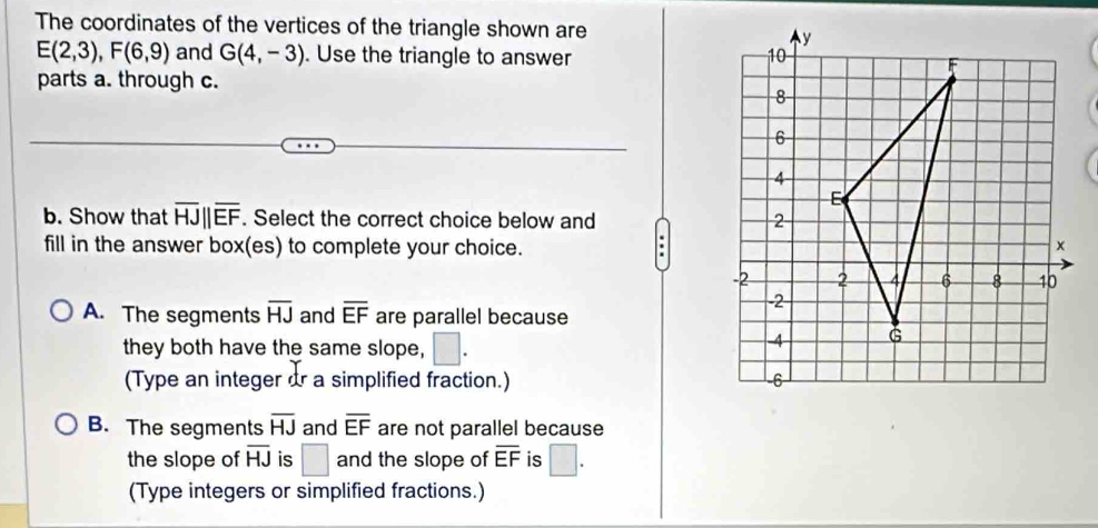 The coordinates of the vertices of the triangle shown are
E(2,3), F(6,9) and G(4,-3). Use the triangle to answer 
parts a. through c.
b. Show that overline HJ||overline EF. Select the correct choice below and 
:
fill in the answer box(es) to complete your choice.
A. The segments overline HJ and overline EF are parallel because
they both have the same slope, □. 
(Type an integer dr a simplified fraction.)
B. The segments overline HJ and overline EF are not parallel because
the slope of overline HJ is □ and the slope of overline EF is □. 
(Type integers or simplified fractions.)