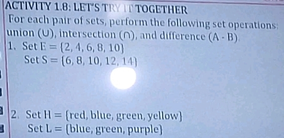 ACTIVITY 1.8: LET´S TRY T TOGETHER 
For each pair of sets, perform the following set operations: 
union (U), intersection (∩), and difference (A-B)
1. Set E= 2,4,6,8,10
Set S= 6,8,10,12,14
2.Set H= red, blue, green, yellow
Set L= (blue, green, purple