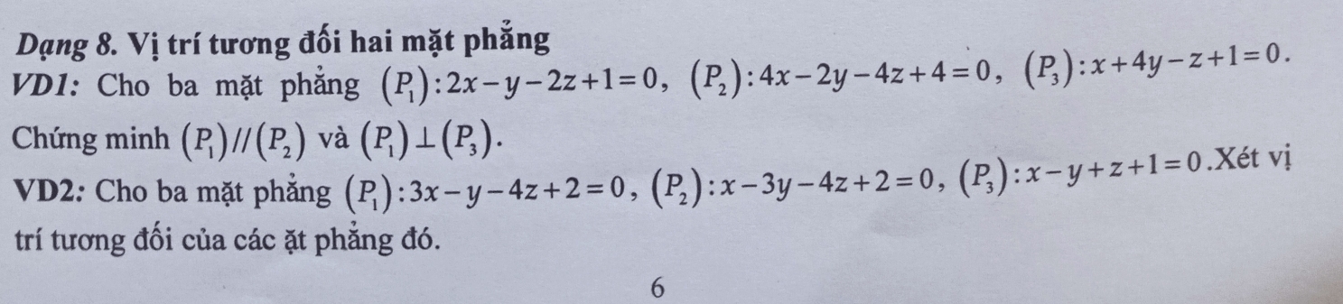 Dạng 8. Vị trí tương đối hai mặt phẳng 
VD1: Cho ba mặt phẳng (P_1):2x-y-2z+1=0, (P_2):4x-2y-4z+4=0, (P_3):x+4y-z+1=0. 
Chứng minh (P_1)//(P_2) và (P_1)⊥ (P_3). 
VD2: Cho ba mặt phẳng (P_1):3x-y-4z+2=0, (P_2) : x-3y-4z+2=0, (P_3) : x-y+z+1=0.Xét vị 
trí tương đối của các ặt phẳng đó. 
6