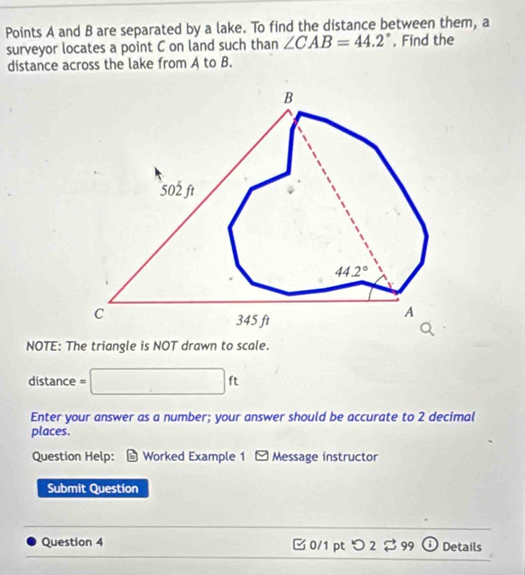 Points A and B are separated by a lake. To find the distance between them, a
surveyor locates a point C on land such than ∠ CAB=44.2° , Find the
distance across the lake from A to B.
NOTE: The triangle is NOT drawn to scale.
distance = □ ft
Enter your answer as a number; your answer should be accurate to 2 decimal
places.
Question Help: Worked Example 1 * Message instructor
Submit Question
Question 4 3 0/1 pt つ2 3 99 Details