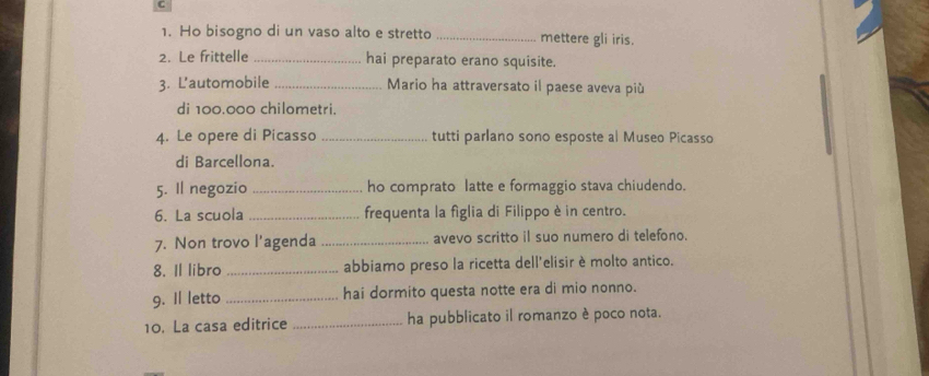 Ho bisogno di un vaso alto e stretto _mettere gli iris. 
2. Le frittelle _hai preparato erano squisite. 
3. L'automobile _Mario ha attraversato il paese aveva più 
di 100.000 chilometri. 
4. Le opere di Picasso _tutti parlano sono esposte al Museo Picasso 
di Barcellona. 
5. Il negozio _ho comprato latte e formaggio stava chiudendo. 
6. La scuola _frequenta la figlia di Filippo è in centro. 
7. Non trovo l'agenda _avevo scritto il suo numero di telefono. 
8. Il libro _abbiamo preso la ricetta dell'elisir è molto antico. 
9. Il letto _hai dormito questa notte era di mio nonno. 
10. La casa editrice _ha pubblicato il romanzo è poco nota.