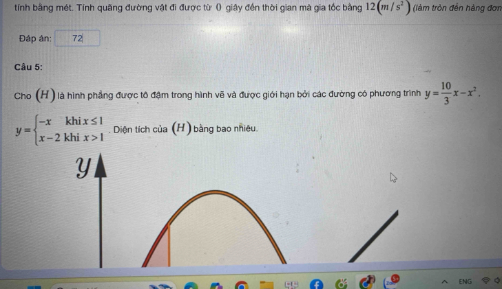 tính bằng mét. Tính quãng đường vật đi được từ () giây đến thời gian mà gia tốc bằng 12(m/s^2) (làm tròn đến hàng đơn
Đáp án: 72|
Câu 5:
Cho (H ) là hình phẳng được tô đậm trong hình vẽ và được giới hạn bởi các đường có phương trình y= 10/3 x-x^2.
y=beginarrayl -xkhix≤ 1 x-2khix>1endarray.. Diện tích của (H) bằng bao nhiêu.
Y
ENG